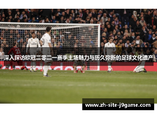 深入探访欧冠二零二一赛季主场魅力与历久弥新的足球文化遗产