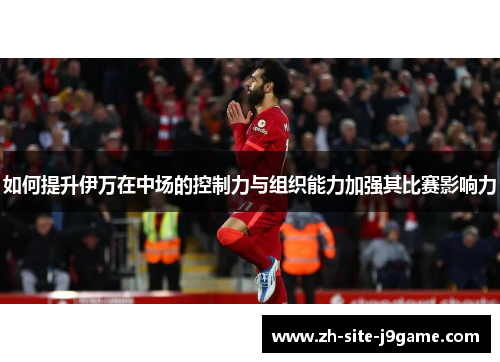 如何提升伊万在中场的控制力与组织能力加强其比赛影响力 如何提升伊万在中场的控制力与组织能力加强其比赛影响力