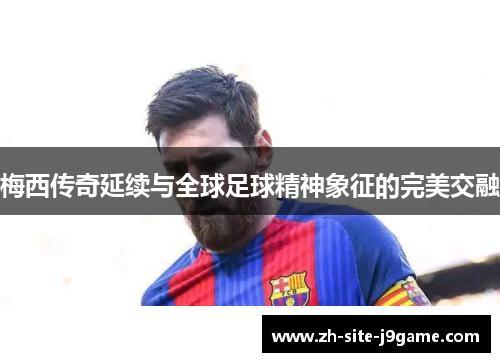 梅西传奇延续与全球足球精神象征的完美交融