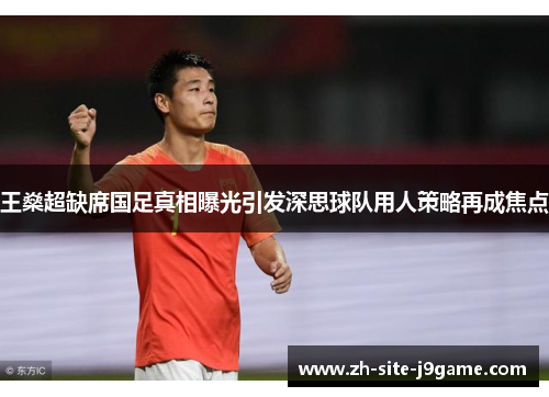 王燊超缺席国足真相曝光引发深思球队用人策略再成焦点 王燊超缺席国足真相曝光引发深思球队用人策略再成焦点