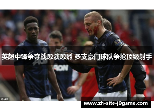 英超中锋争夺战愈演愈烈 多支豪门球队争抢顶级射手