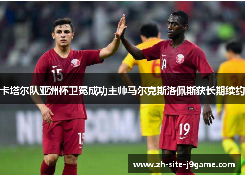 卡塔尔队亚洲杯卫冕成功主帅马尔克斯洛佩斯获长期续约 卡塔尔队亚洲杯卫冕成功主帅马尔克斯洛佩斯获长期续约