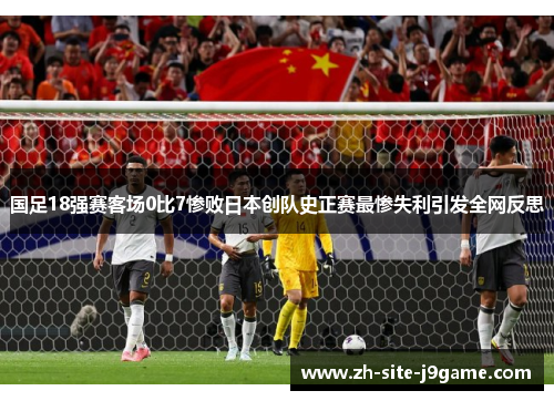 国足18强赛客场0比7惨败日本创队史正赛最惨失利引发全网反思 国足18强赛客场0比7惨败日本创队史正赛最惨失利引发全网反思