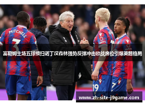 富勒姆主场五球横扫诺丁汉森林强势反弹冲击欧战席位引爆英超格局