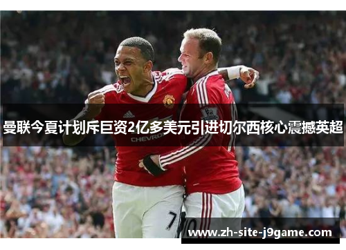曼联今夏计划斥巨资2亿多美元引进切尔西核心震撼英超 曼联今夏计划斥巨资2亿多美元引进切尔西核心震撼英超
