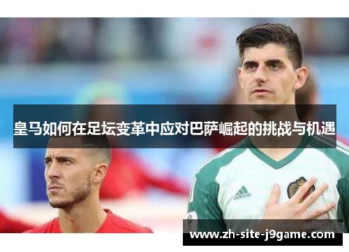 皇马如何在足坛变革中应对巴萨崛起的挑战与机遇