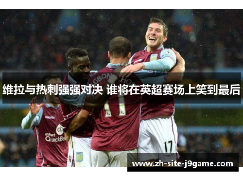 维拉与热刺强强对决 谁将在英超赛场上笑到最后