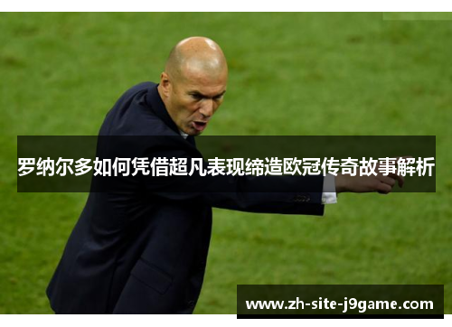 罗纳尔多如何凭借超凡表现缔造欧冠传奇故事解析