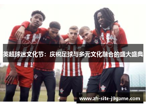 英超球迷文化节：庆祝足球与多元文化融合的盛大盛典