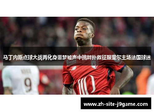 马丁内斯点球大战再化身噩梦嘘声中挑衅扑救征服里尔主场法国球迷 马丁内斯点球大战再化身噩梦嘘声中挑衅扑救征服里尔主场法国球迷